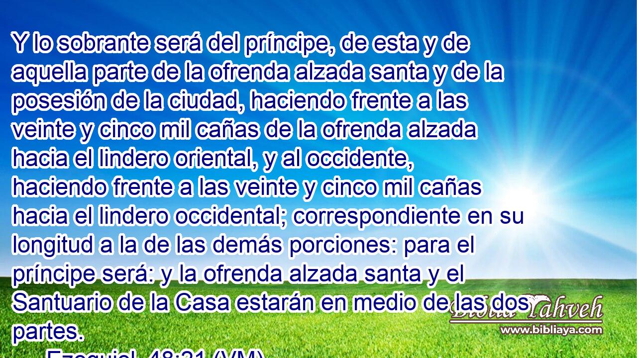  Y lo sobrante será del príncipe, de esta y de aquella parte de la ofrenda alzada santa y de la posesión de la ciudad, haciendo frente a las veinte y cinco mil cañas de la ofrenda alzada hacia el lindero oriental, y al occidente, haciendo frente a las veinte y cinco mil cañas hacia el lindero occidental; correspondiente en su longitud a la de las demás porciones: para el príncipe será: y la ofrenda alzada santa y el Santuario de la Casa estarán en medio de las dos partes. 