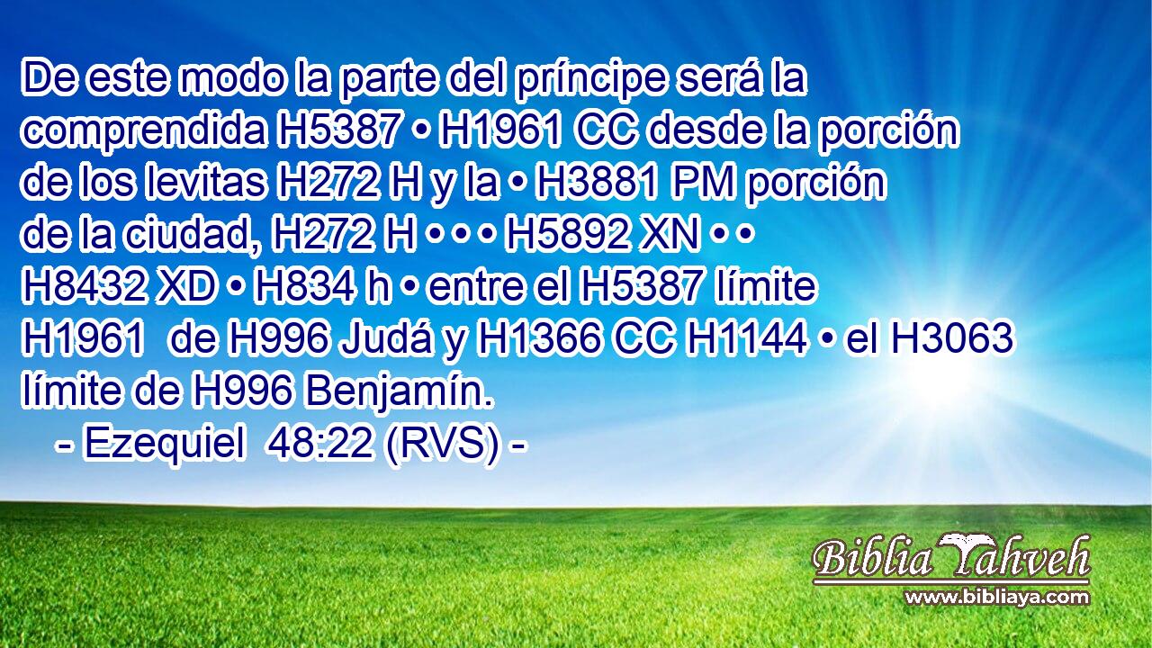 De este modo la parte del príncipe será la comprendida H5387 • H1961 CC desde la porción de los levitas H272 H y la • H3881 PM porción de la ciudad, H272 H • • • H5892 XN • • H8432 XD • H834 h • entre el H5387 límite H1961  de H996 Judá y H1366 CC H1144 • el H3063 límite de H996 Benjamín. 