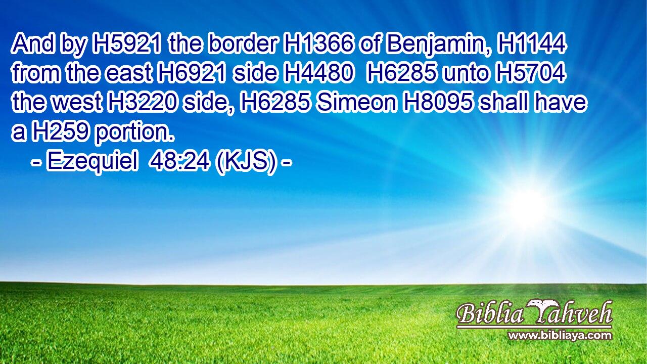 And by H5921 the border H1366 of Benjamin, H1144 from the east H6921 side H4480  H6285 unto H5704 the west H3220 side, H6285 Simeon H8095 shall have a H259 portion.