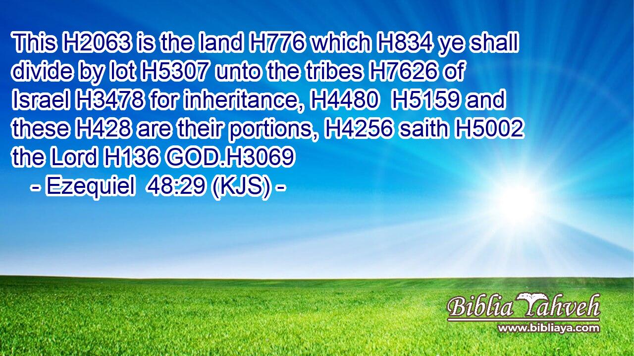 This H2063 is the land H776 which H834 ye shall divide by lot H5307 unto the tribes H7626 of Israel H3478 for inheritance, H4480  H5159 and these H428 are their portions, H4256 saith H5002 the Lord H136 GOD.H3069