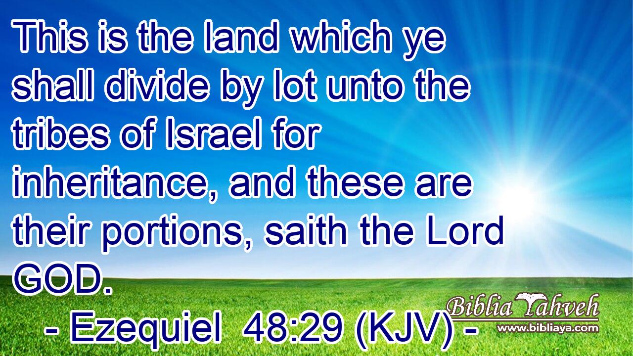 This is the land which ye shall divide by lot unto the tribes of Israel for inheritance, and these are their portions, saith the Lord GOD.