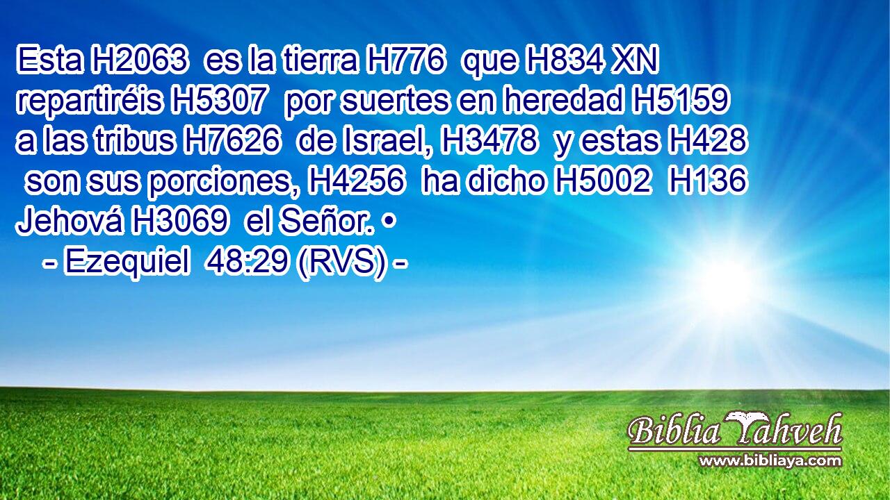 Esta H2063  es la tierra H776  que H834 XN repartiréis H5307  por suertes en heredad H5159  a las tribus H7626  de Israel, H3478  y estas H428  son sus porciones, H4256  ha dicho H5002  H136 Jehová H3069  el Señor. • 