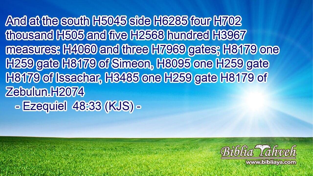 And at the south H5045 side H6285 four H702 thousand H505 and five H2568 hundred H3967 measures: H4060 and three H7969 gates; H8179 one H259 gate H8179 of Simeon, H8095 one H259 gate H8179 of Issachar, H3485 one H259 gate H8179 of Zebulun.H2074