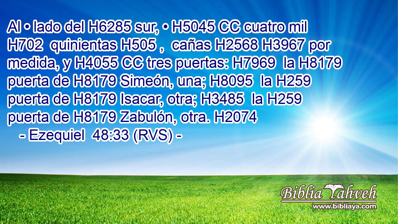 Al • lado del H6285 sur, • H5045 CC cuatro mil H702  quinientas H505 ,  cañas H2568 H3967 por medida, y H4055 CC tres puertas: H7969  la H8179 puerta de H8179 Simeón, una; H8095  la H259 puerta de H8179 Isacar, otra; H3485  la H259 puerta de H8179 Zabulón, otra. H2074  