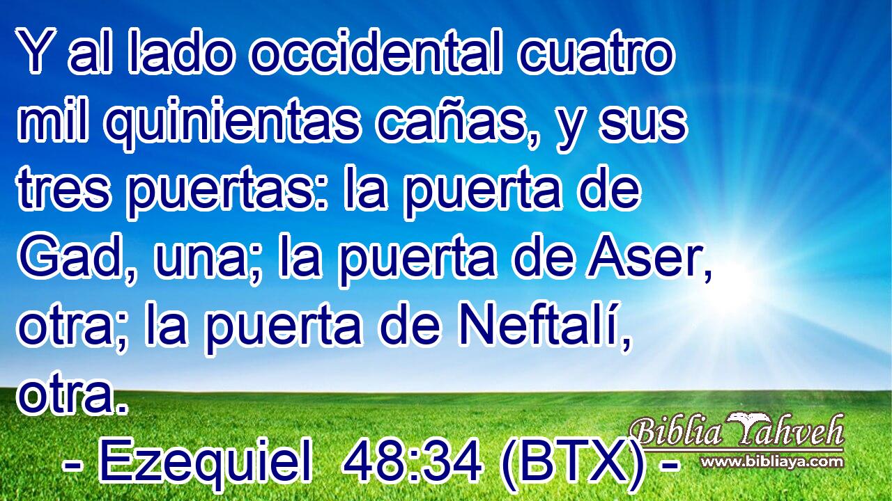 Y al lado occidental cuatro mil quinientas cañas, y sus tres puertas: la puerta de Gad, una; la puerta de Aser, otra; la puerta de Neftalí, otra.