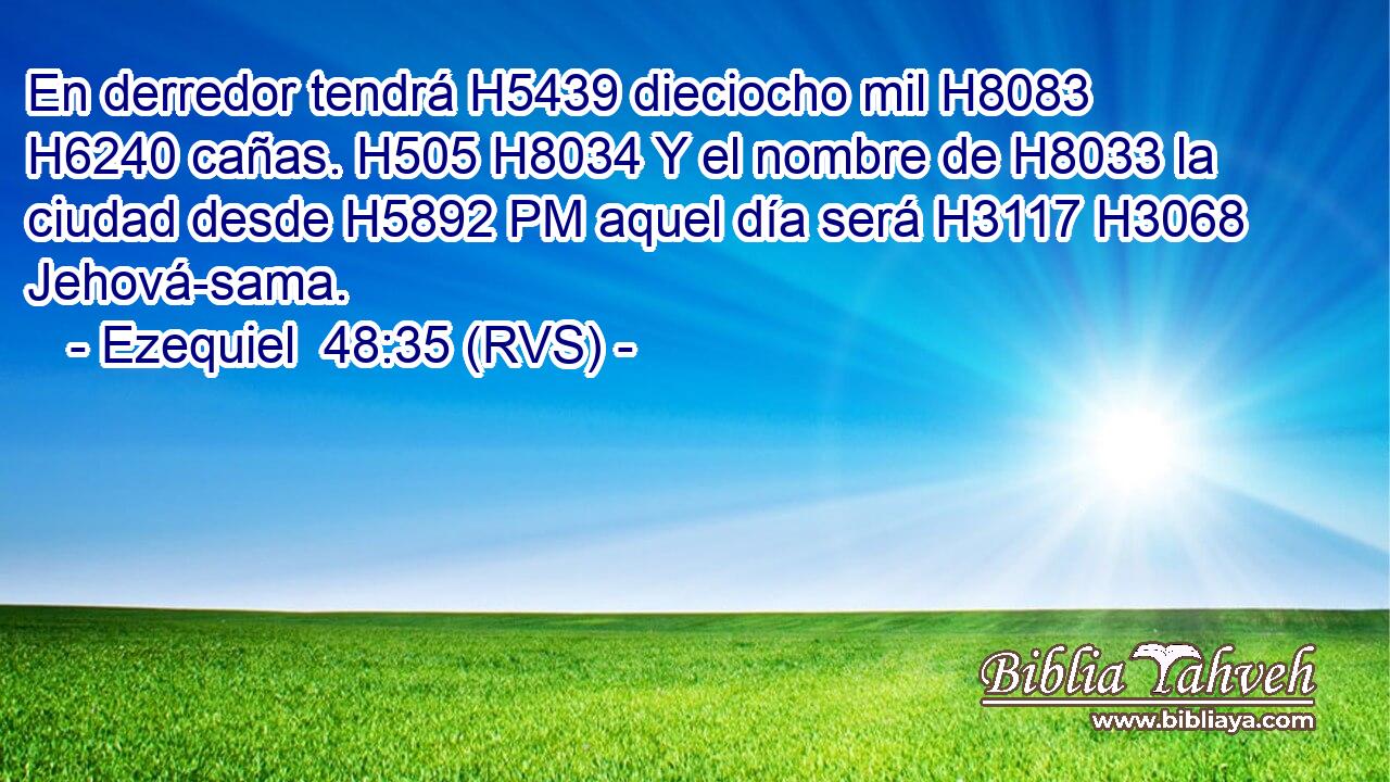 En derredor tendrá H5439 dieciocho mil H8083  H6240 cañas. H505 H8034 Y el nombre de H8033 la ciudad desde H5892 PM aquel día será H3117 H3068 Jehová-sama. 