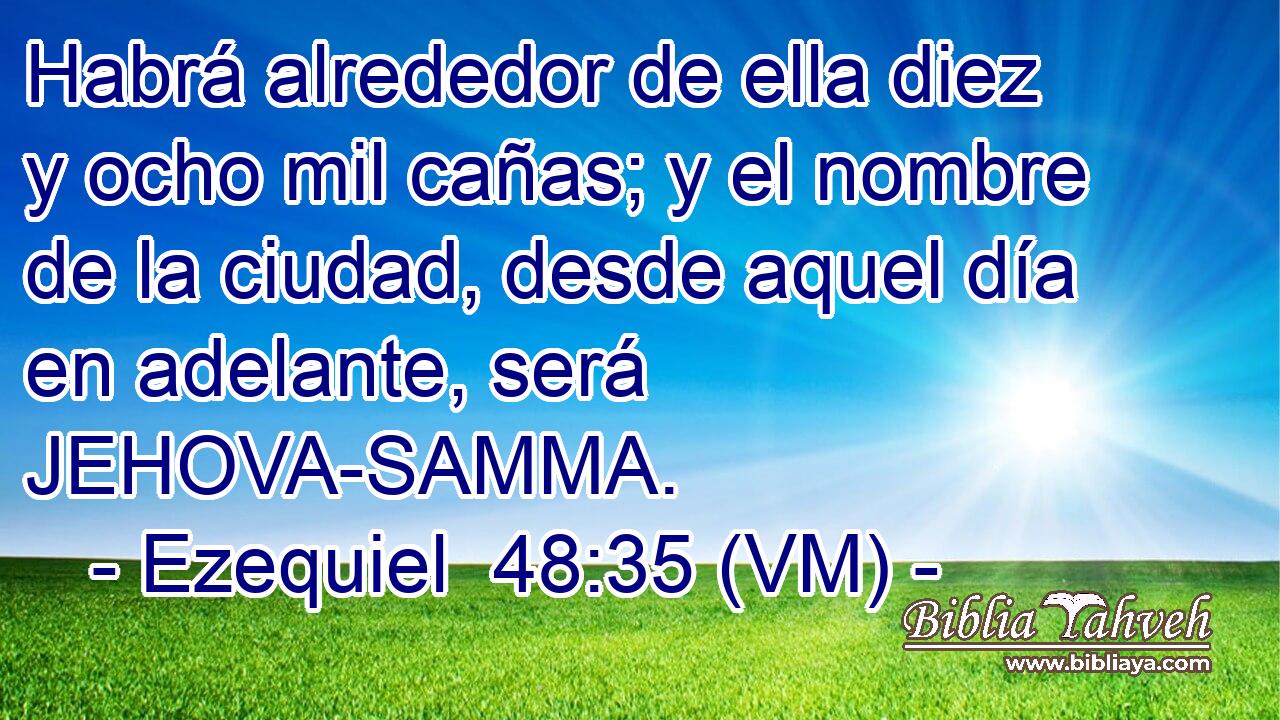  Habrá alrededor de ella diez y ocho mil cañas; y el nombre de la ciudad, desde aquel día en adelante, será JEHOVA-SAMMA. 