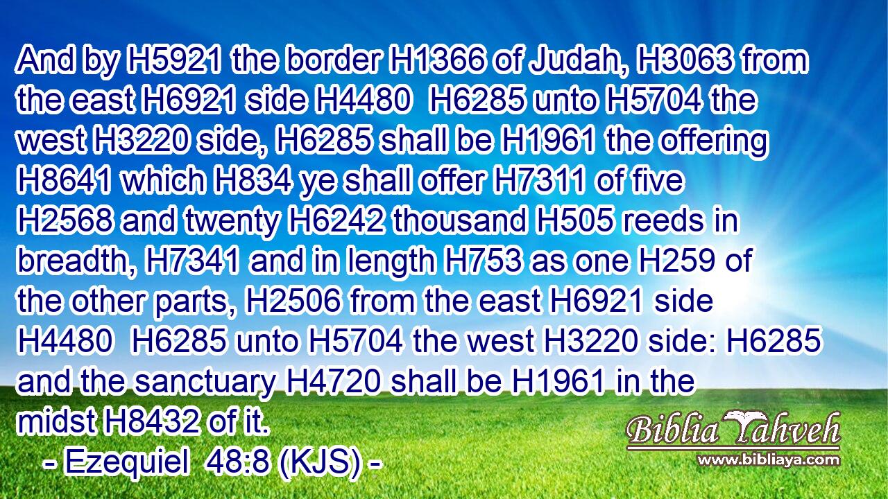 And by H5921 the border H1366 of Judah, H3063 from the east H6921 side H4480  H6285 unto H5704 the west H3220 side, H6285 shall be H1961 the offering H8641 which H834 ye shall offer H7311 of five H2568 and twenty H6242 thousand H505 reeds in breadth, H7341 and in length H753 as one H259 of the other parts, H2506 from the east H6921 side H4480  H6285 unto H5704 the west H3220 side: H6285 and the sanctuary H4720 shall be H1961 in the midst H8432 of it.