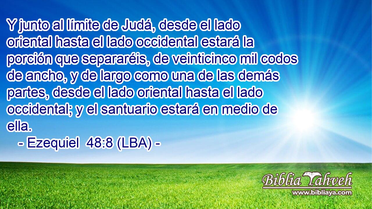 Y junto al límite de Judá, desde el lado oriental hasta el lado occidental estará la porción que separaréis, de veinticinco mil codos de ancho, y de largo como una de las demás partes, desde el lado oriental hasta el lado occidental; y el santuario estará en medio de ella.