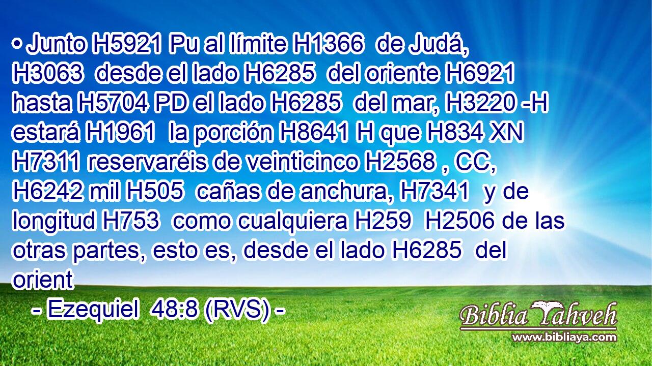 • Junto H5921 Pu al límite H1366  de Judá, H3063  desde el lado H6285  del oriente H6921  hasta H5704 PD el lado H6285  del mar, H3220 -H estará H1961  la porción H8641 H que H834 XN H7311 reservaréis de veinticinco H2568 , CC,  H6242 mil H505  cañas de anchura, H7341  y de longitud H753  como cualquiera H259  H2506 de las otras partes, esto es, desde el lado H6285  del orient