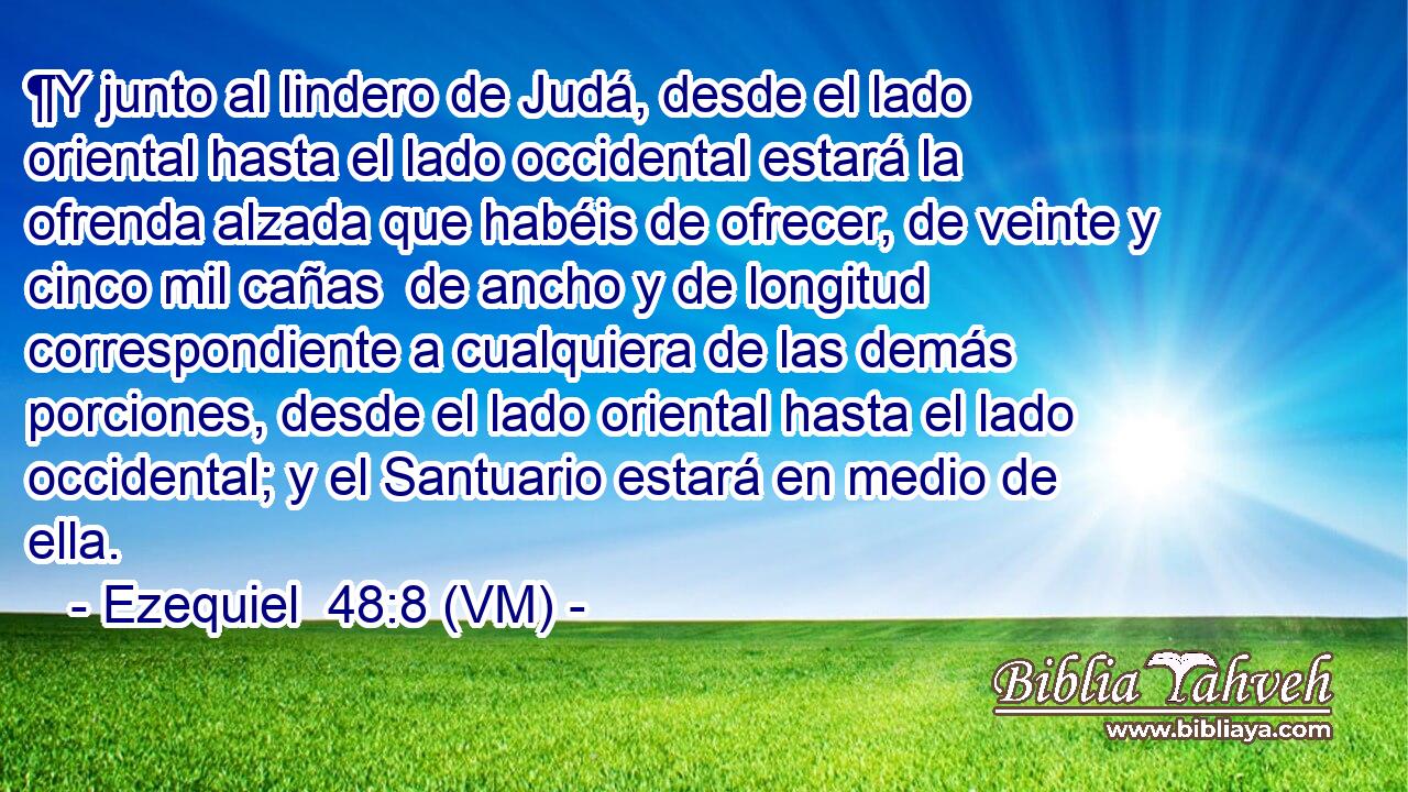  ¶Y junto al lindero de Judá, desde el lado oriental hasta el lado occidental estará la ofrenda alzada que habéis de ofrecer, de veinte y cinco mil cañas  de ancho y de longitud correspondiente a cualquiera de las demás porciones, desde el lado oriental hasta el lado occidental; y el Santuario estará en medio de ella. 