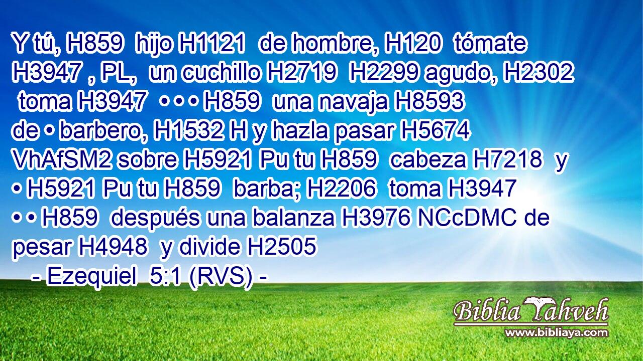 Y tú, H859  hijo H1121  de hombre, H120  tómate H3947 , PL,  un cuchillo H2719  H2299 agudo, H2302  toma H3947  • • • H859  una navaja H8593  de • barbero, H1532 H y hazla pasar H5674 VhAfSM2 sobre H5921 Pu tu H859  cabeza H7218  y • H5921 Pu tu H859  barba; H2206  toma H3947  • • H859  después una balanza H3976 NCcDMC de pesar H4948  y divide H2505 