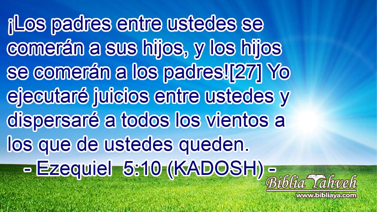  ¡Los padres entre ustedes se comerán a sus hijos, y los hijos se comerán a los padres![27] Yo ejecutaré juicios entre ustedes y dispersaré a todos los vientos a los que de ustedes queden. 