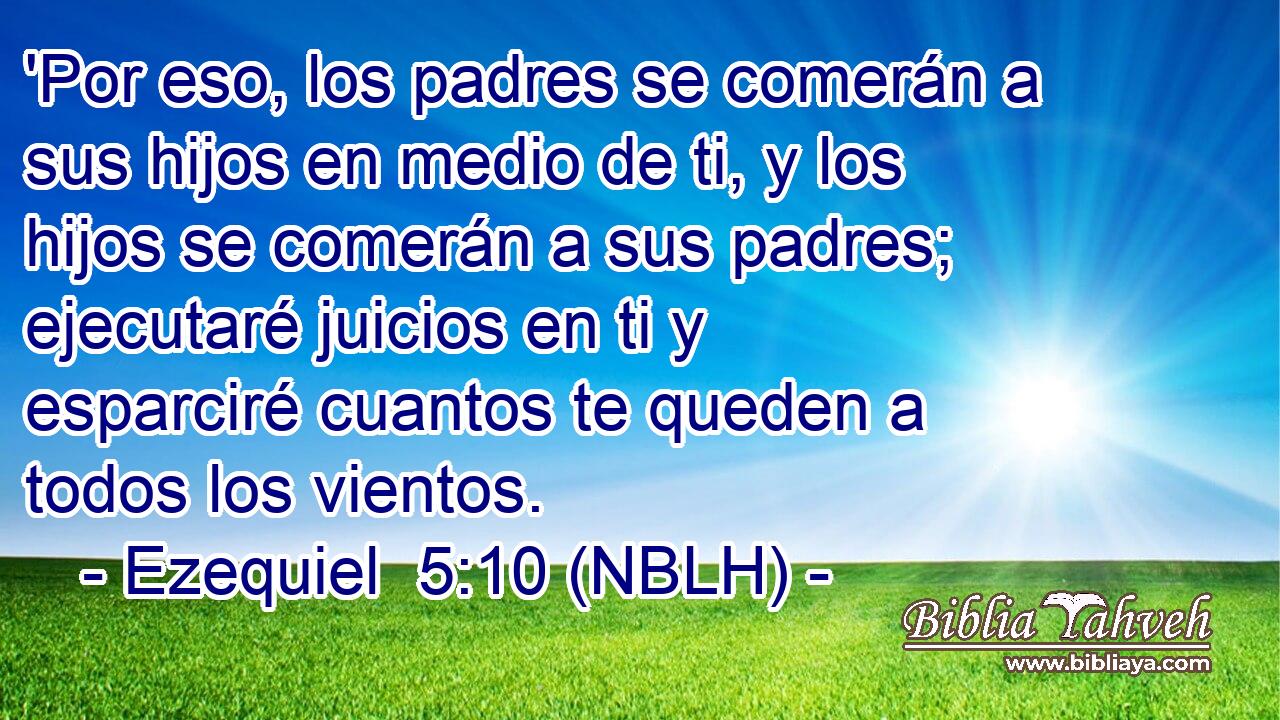  'Por eso, los padres se comerán a sus hijos en medio de ti, y los hijos se comerán a sus padres; ejecutaré juicios en ti y esparciré cuantos te queden a todos los vientos. 