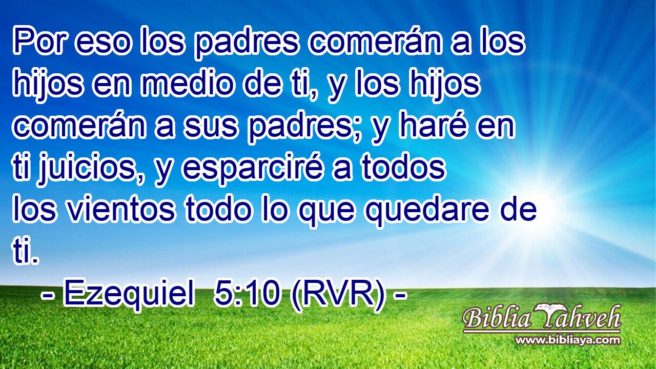 Por eso los padres comerán a los hijos en medio de ti, y los hijos comerán a sus padres; y haré en ti juicios, y esparciré a todos los vientos todo lo que quedare de ti.