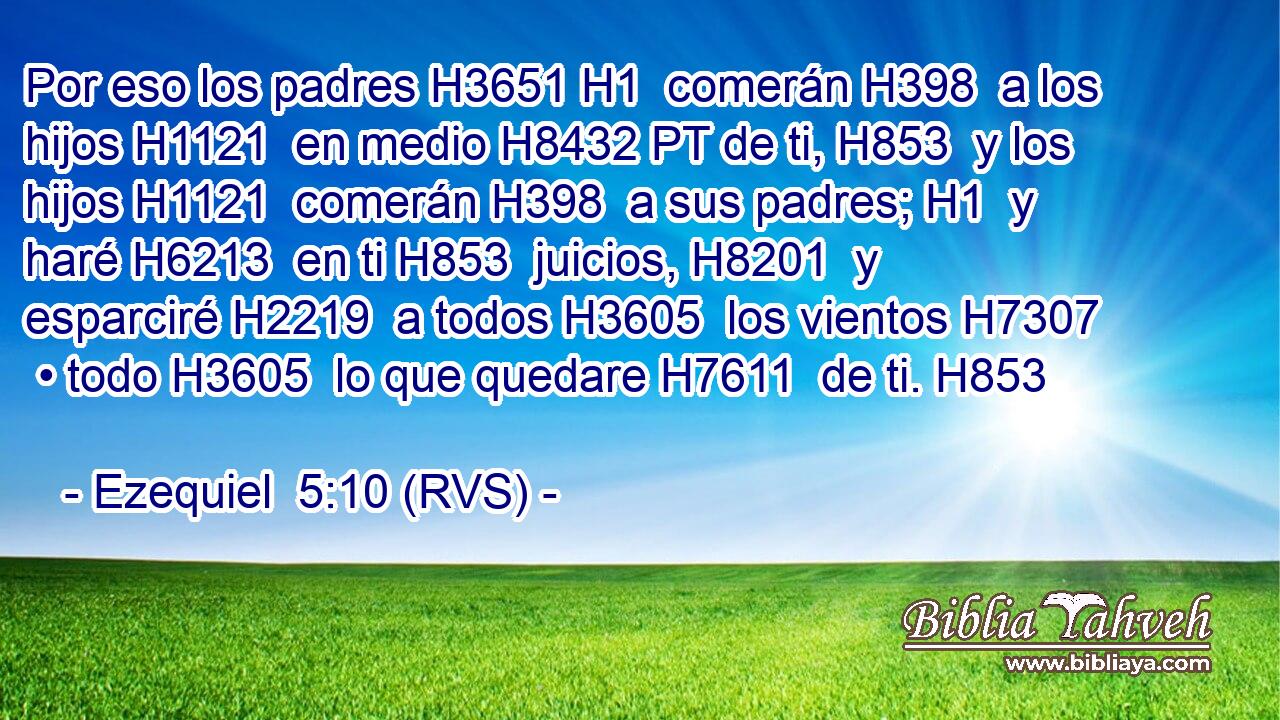 Por eso los padres H3651 H1  comerán H398  a los hijos H1121  en medio H8432 PT de ti, H853  y los hijos H1121  comerán H398  a sus padres; H1  y haré H6213  en ti H853  juicios, H8201  y esparciré H2219  a todos H3605  los vientos H7307  • todo H3605  lo que quedare H7611  de ti. H853  