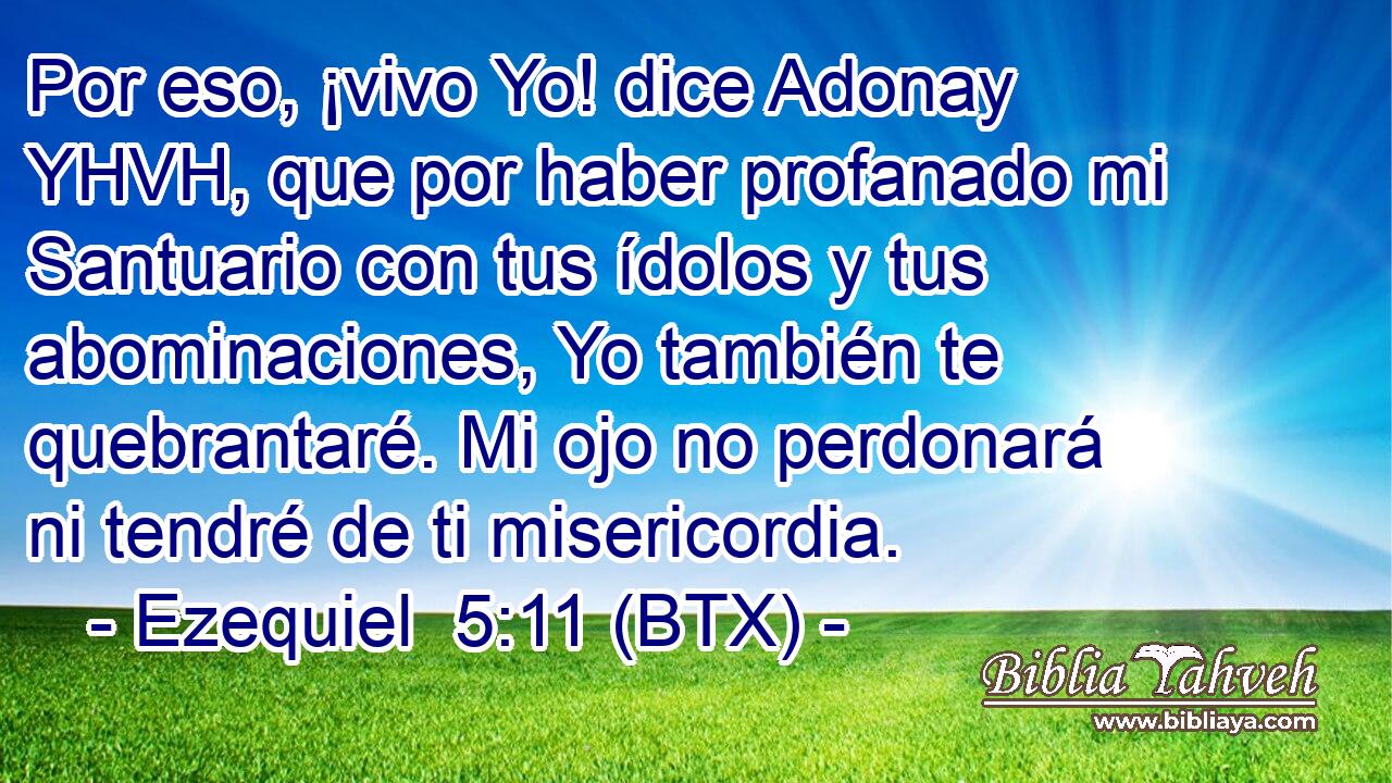 Por eso, ¡vivo Yo! dice Adonay YHVH, que por haber profanado mi Santuario con tus ídolos y tus abominaciones, Yo también te quebrantaré. Mi ojo no perdonará ni tendré de ti misericordia.