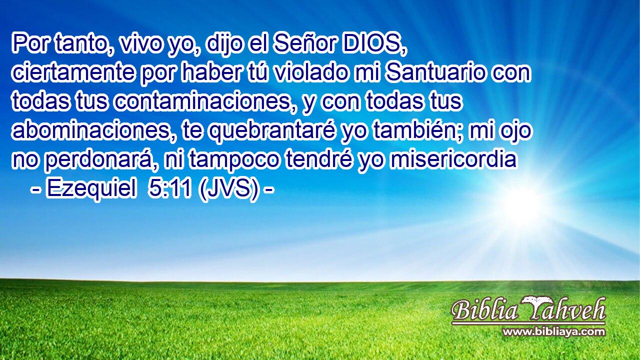 Por tanto, vivo yo, dijo el Señor DIOS, ciertamente por haber tú violado mi Santuario con todas tus contaminaciones, y con todas tus abominaciones, te quebrantaré yo también; mi ojo no perdonará, ni tampoco tendré yo misericordia
