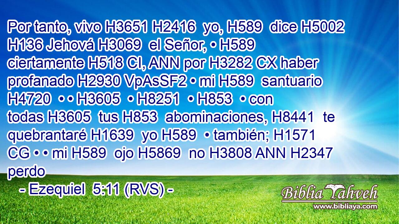Por tanto, vivo H3651 H2416  yo, H589  dice H5002  H136 Jehová H3069  el Señor, • H589  ciertamente H518 CI, ANN por H3282 CX haber profanado H2930 VpAsSF2 • mi H589  santuario H4720  • • H3605  • H8251  • H853  • con todas H3605  tus H853  abominaciones, H8441  te quebrantaré H1639  yo H589  • también; H1571 CG • • mi H589  ojo H5869  no H3808 ANN H2347 perdo