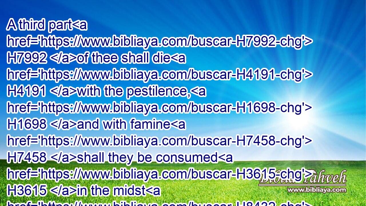 A third part H7992 of thee shall die H4191 with the pestilence, H1698 and with famine H7458 shall they be consumed H3615 in the midst H8432 of thee: and a third part H7992 shall fall H5307 by the sword H2719 round about H5439 thee; and I will scatter H2219 a third part H7992 into all H3605 the winds, H7307 and I will draw out H7324 a sword H2719 after H310 them.