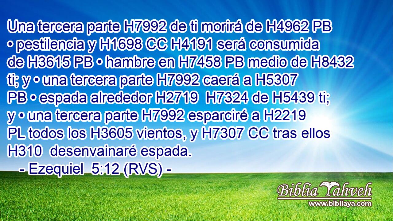 Una tercera parte H7992 de ti morirá de H4962 PB • pestilencia y H1698 CC H4191 será consumida de H3615 PB • hambre en H7458 PB medio de H8432 ti; y • una tercera parte H7992 caerá a H5307 PB • espada alrededor H2719  H7324 de H5439 ti; y • una tercera parte H7992 esparciré a H2219 PL todos los H3605 vientos, y H7307 CC tras ellos H310  desenvainaré espada. 