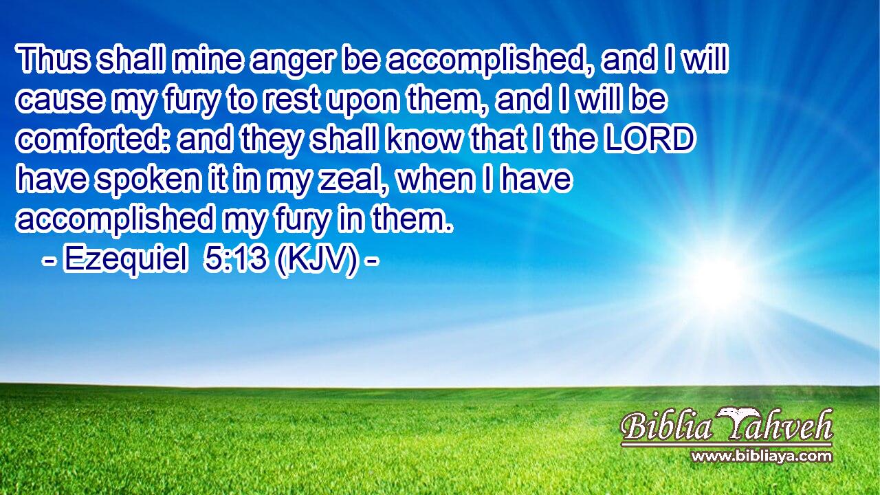 Thus shall mine anger be accomplished, and I will cause my fury to rest upon them, and I will be comforted: and they shall know that I the LORD have spoken it in my zeal, when I have accomplished my fury in them.