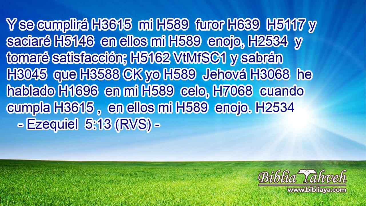 Y se cumplirá H3615  mi H589  furor H639  H5117 y saciaré H5146  en ellos mi H589  enojo, H2534  y tomaré satisfacción; H5162 VtMfSC1 y sabrán H3045  que H3588 CK yo H589  Jehová H3068  he hablado H1696  en mi H589  celo, H7068  cuando cumpla H3615 ,  en ellos mi H589  enojo. H2534  