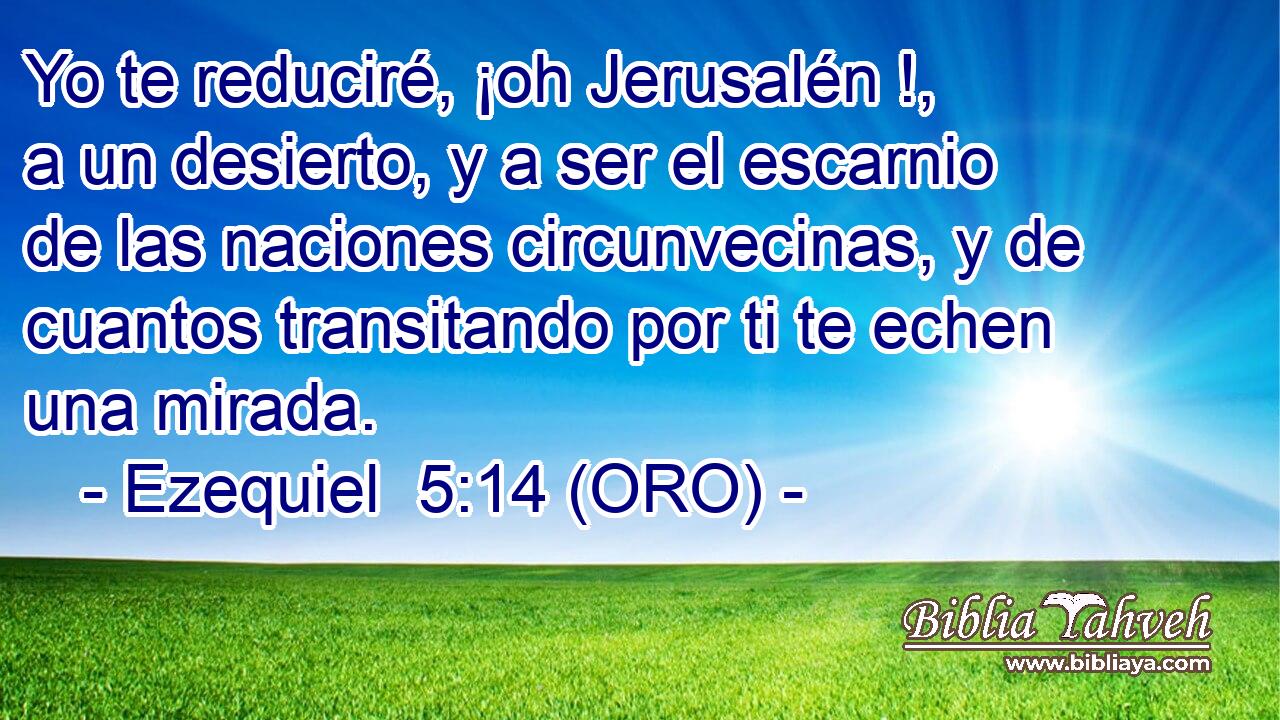  Yo te reduciré, ¡oh Jerusalén !, a un desierto, y a ser el escarnio de las naciones circunvecinas, y de cuantos transitando por ti te echen una mirada. 