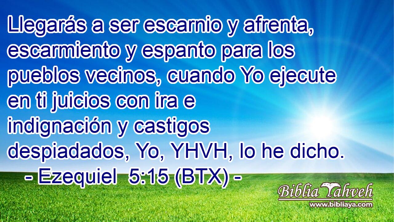 Llegarás a ser escarnio y afrenta, escarmiento y espanto para los pueblos vecinos, cuando Yo ejecute en ti juicios con ira e indignación y castigos despiadados, Yo, YHVH, lo he dicho.