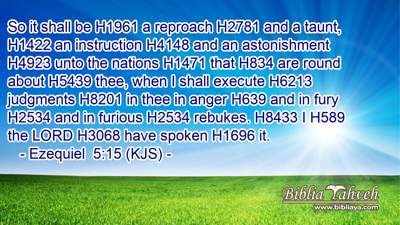 So it shall be H1961 a reproach H2781 and a taunt, H1422 an instruction H4148 and an astonishment H4923 unto the nations H1471 that H834 are round about H5439 thee, when I shall execute H6213 judgments H8201 in thee in anger H639 and in fury H2534 and in furious H2534 rebukes. H8433 I H589 the LORD H3068 have spoken H1696 it.