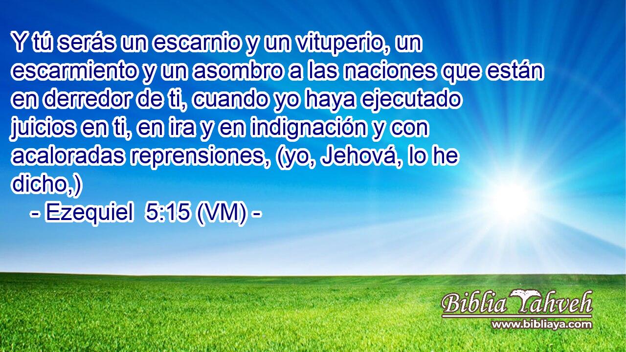  Y tú serás un escarnio y un vituperio, un escarmiento y un asombro a las naciones que están en derredor de ti, cuando yo haya ejecutado juicios en ti, en ira y en indignación y con acaloradas reprensiones, (yo, Jehová, lo he dicho,) 