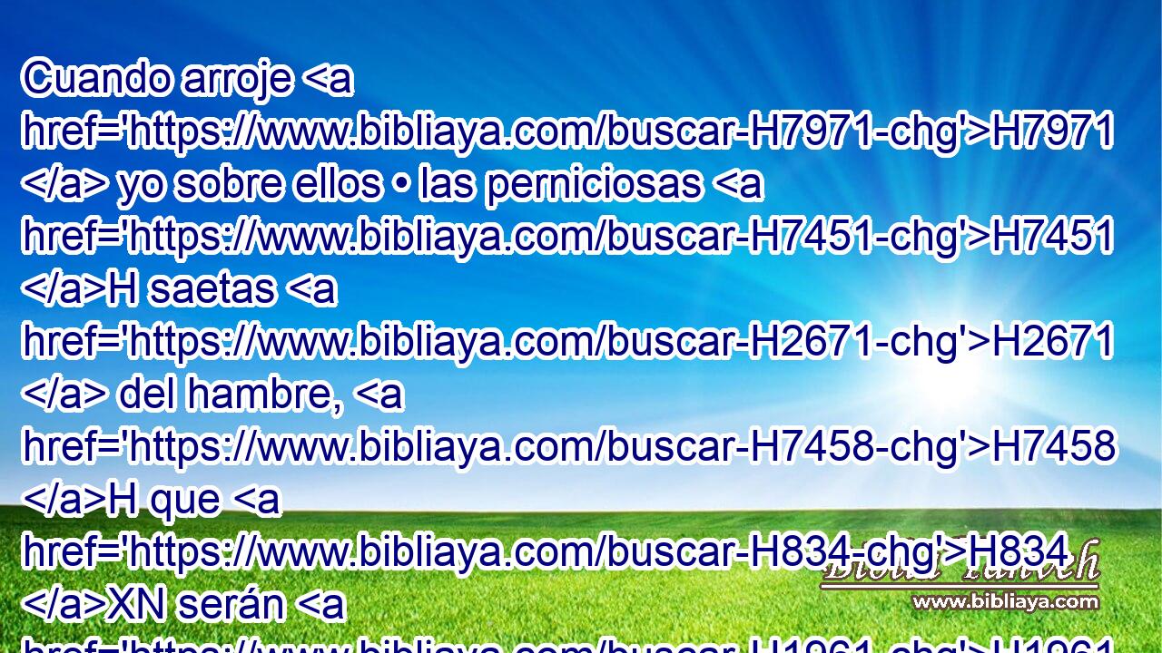 Cuando arroje H7971  yo sobre ellos • las perniciosas H7451 H saetas H2671  del hambre, H7458 H que H834 XN serán H1961  H4889 para destrucción, H7843  las cuales H834 XN enviaré H7971  • • para destruiros, H7843 ,  entonces aumentaré H3254  el hambre H7458  sobre H5921 Pu vosotros, y quebrantaré H7665  entre vosotros el sustento H4294  del pan. H3899  
