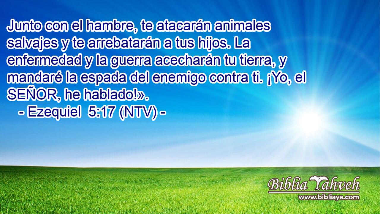 Junto con el hambre, te atacarán animales salvajes y te arrebatarán a tus hijos. La enfermedad y la guerra acecharán tu tierra, y mandaré la espada del enemigo contra ti. ¡Yo, el SEÑOR, he hablado!».