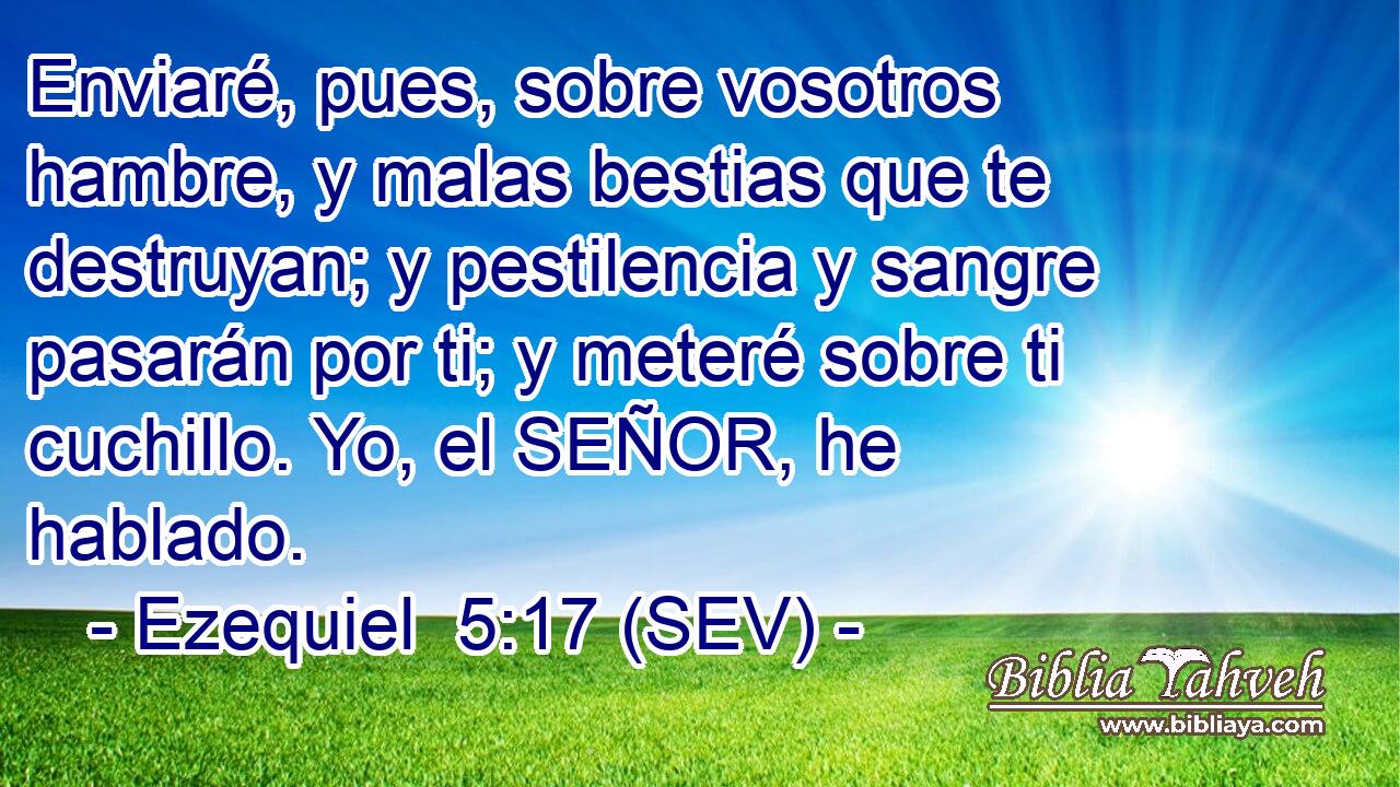 Enviaré, pues, sobre vosotros hambre, y malas bestias que te destruyan; y pestilencia y sangre pasarán por ti; y meteré sobre ti cuchillo. Yo, el SEÑOR, he hablado.