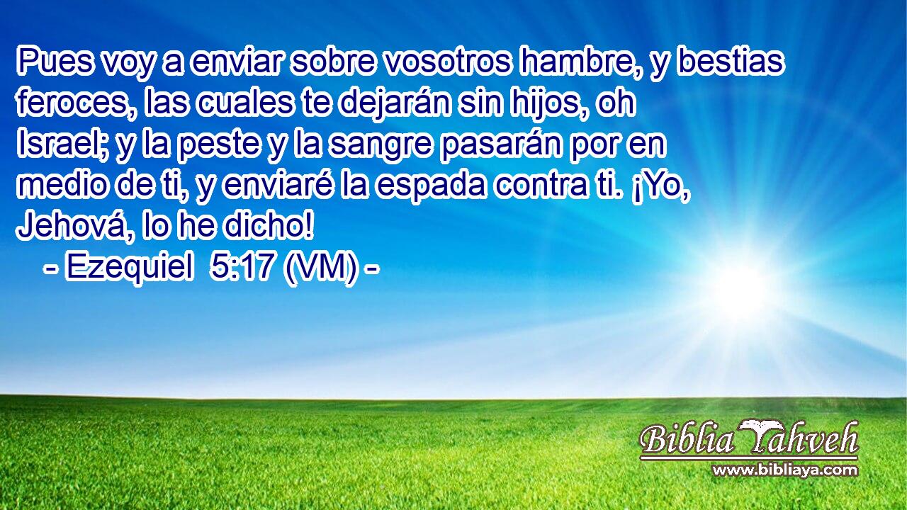  Pues voy a enviar sobre vosotros hambre, y bestias feroces, las cuales te dejarán sin hijos, oh Israel; y la peste y la sangre pasarán por en medio de ti, y enviaré la espada contra ti. ¡Yo, Jehová, lo he dicho! 