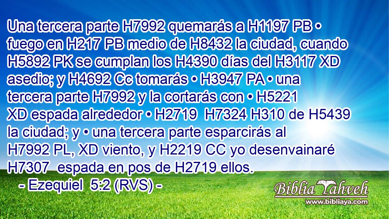 Una tercera parte H7992 quemarás a H1197 PB • fuego en H217 PB medio de H8432 la ciudad, cuando H5892 PK se cumplan los H4390 días del H3117 XD asedio; y H4692 Cc tomarás • H3947 PA • una tercera parte H7992 y la cortarás con • H5221 XD espada alrededor • H2719  H7324 H310 de H5439 la ciudad; y • una tercera parte esparcirás al H7992 PL, XD viento, y H2219 CC yo desenvainaré H7307  espada en pos de H2719 ellos. 