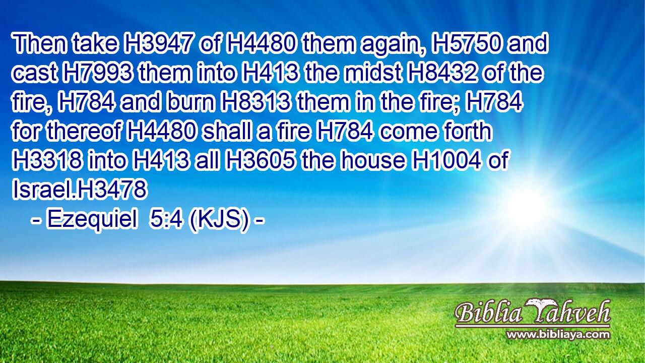Then take H3947 of H4480 them again, H5750 and cast H7993 them into H413 the midst H8432 of the fire, H784 and burn H8313 them in the fire; H784 for thereof H4480 shall a fire H784 come forth H3318 into H413 all H3605 the house H1004 of Israel.H3478