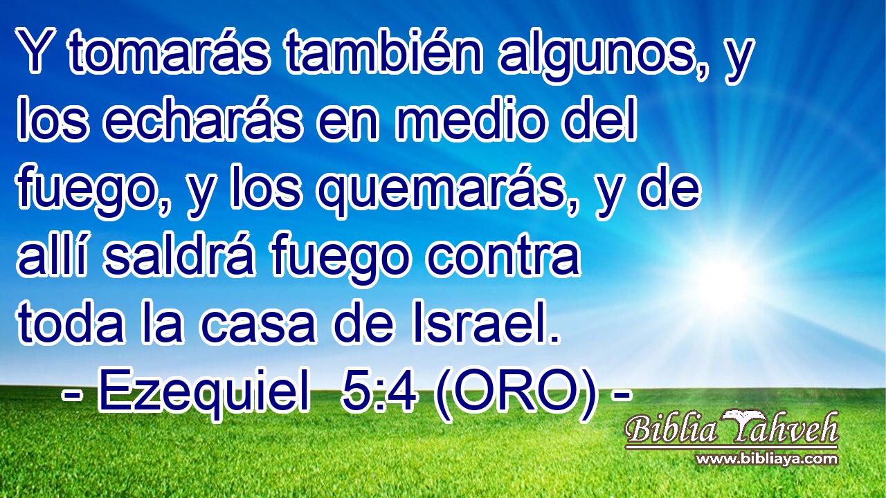  Y tomarás también algunos, y los echarás en medio del fuego, y los quemarás, y de allí saldrá fuego contra toda la casa de Israel. 