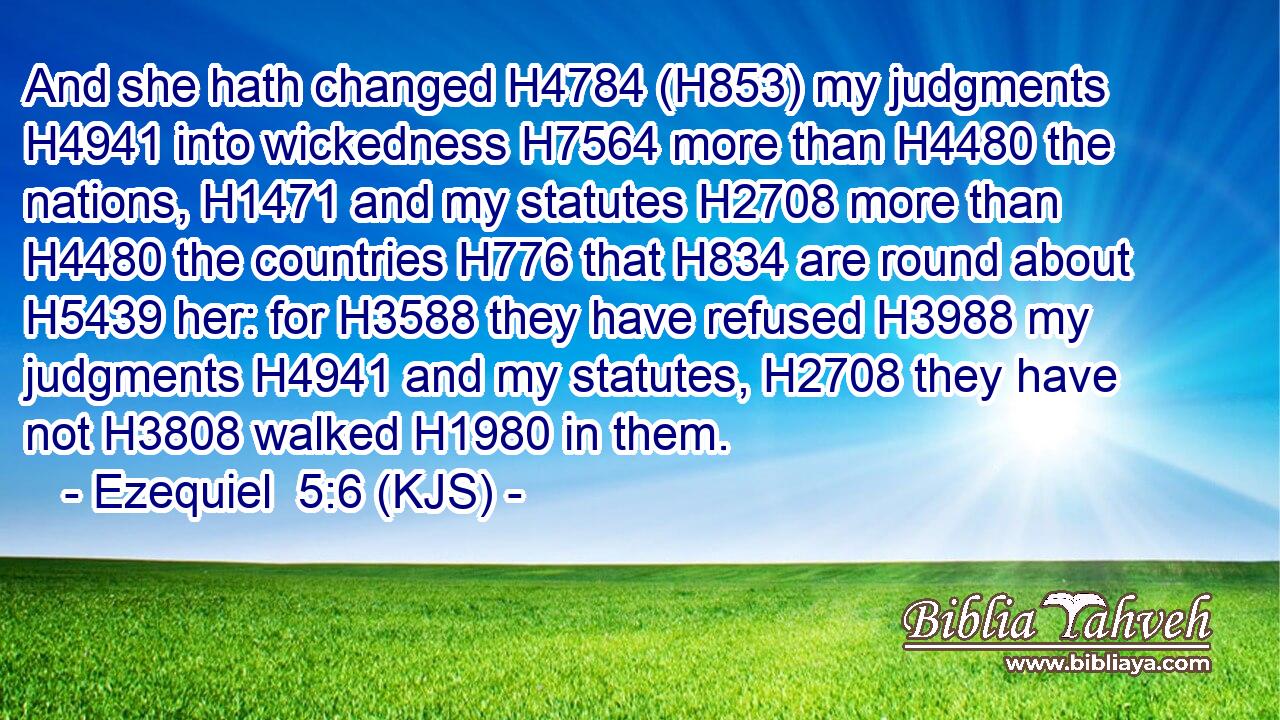 And she hath changed H4784 (H853) my judgments H4941 into wickedness H7564 more than H4480 the nations, H1471 and my statutes H2708 more than H4480 the countries H776 that H834 are round about H5439 her: for H3588 they have refused H3988 my judgments H4941 and my statutes, H2708 they have not H3808 walked H1980 in them.