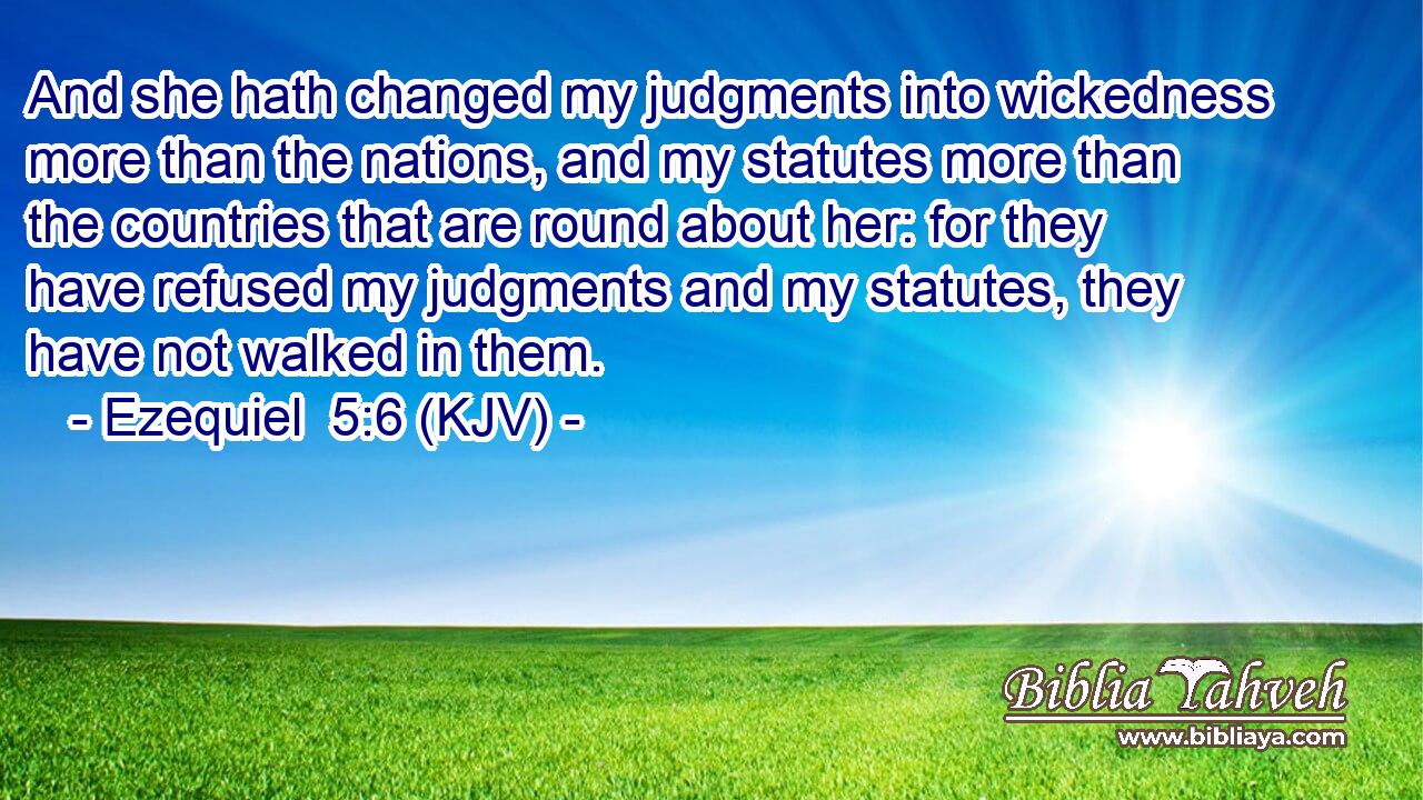 And she hath changed my judgments into wickedness more than the nations, and my statutes more than the countries that are round about her: for they have refused my judgments and my statutes, they have not walked in them.