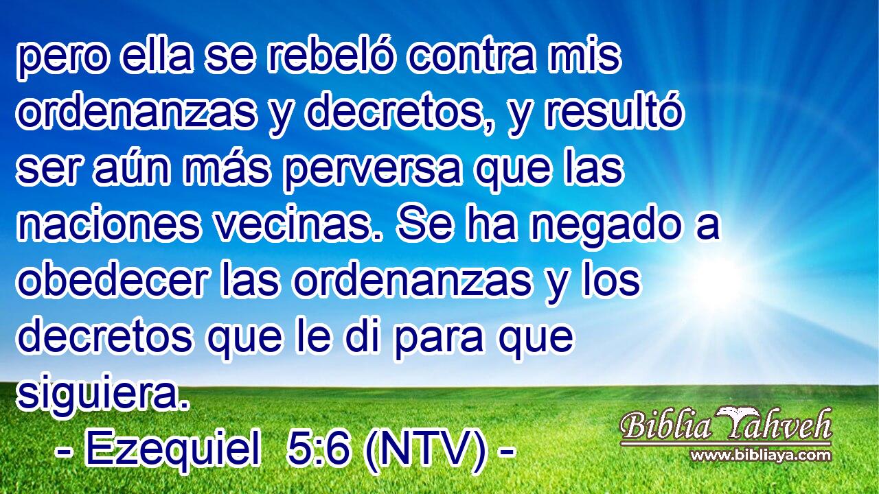 pero ella se rebeló contra mis ordenanzas y decretos, y resultó ser aún más perversa que las naciones vecinas. Se ha negado a obedecer las ordenanzas y los decretos que le di para que siguiera.