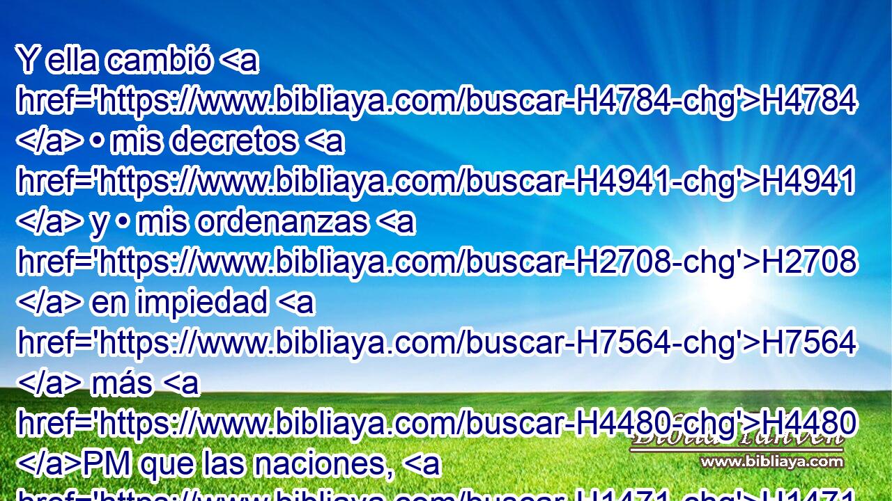 Y ella cambió H4784  • mis decretos H4941  y • mis ordenanzas H2708  en impiedad H7564  más H4480 PM que las naciones, H1471 H y más H4480 PM que las tierras H776 H que H834 XN están alrededor H5439  de ella; porque H3588 CK desecharon H3988  • mis decretos H4941  y mis mandamientos, H2708  y no H3808 ANN anduvieron H1980  en ellos. 