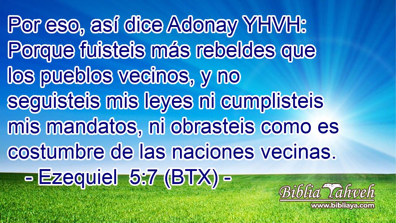Por eso, así dice Adonay YHVH: Porque fuisteis más rebeldes que los pueblos vecinos, y no seguisteis mis leyes ni cumplisteis mis mandatos, ni obrasteis como es costumbre de las naciones vecinas.