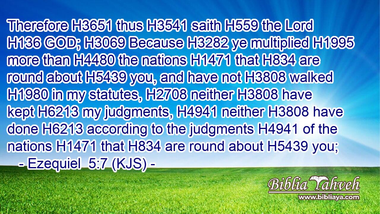 Therefore H3651 thus H3541 saith H559 the Lord H136 GOD; H3069 Because H3282 ye multiplied H1995 more than H4480 the nations H1471 that H834 are round about H5439 you, and have not H3808 walked H1980 in my statutes, H2708 neither H3808 have kept H6213 my judgments, H4941 neither H3808 have done H6213 according to the judgments H4941 of the nations H1471 that H834 are round about H5439 you;
