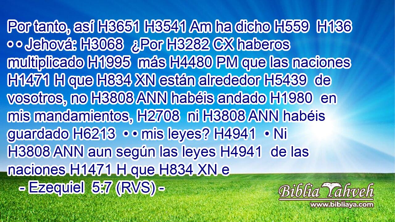 Por tanto, así H3651 H3541 Am ha dicho H559  H136 • • Jehová: H3068  ¿Por H3282 CX haberos multiplicado H1995  más H4480 PM que las naciones H1471 H que H834 XN están alrededor H5439  de vosotros, no H3808 ANN habéis andado H1980  en mis mandamientos, H2708  ni H3808 ANN habéis guardado H6213  • • mis leyes? H4941  • Ni H3808 ANN aun según las leyes H4941  de las naciones H1471 H que H834 XN e