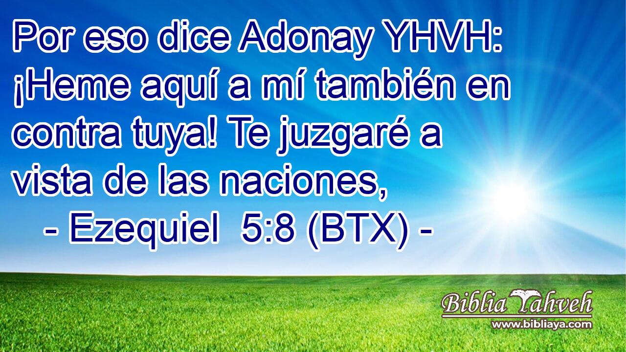 Por eso dice Adonay YHVH: ¡Heme aquí a mí también en contra tuya! Te juzgaré a vista de las naciones,