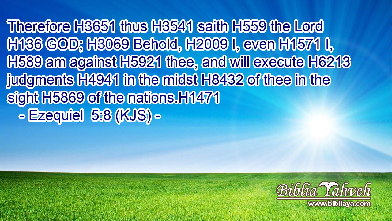 Therefore H3651 thus H3541 saith H559 the Lord H136 GOD; H3069 Behold, H2009 I, even H1571 I, H589 am against H5921 thee, and will execute H6213 judgments H4941 in the midst H8432 of thee in the sight H5869 of the nations.H1471