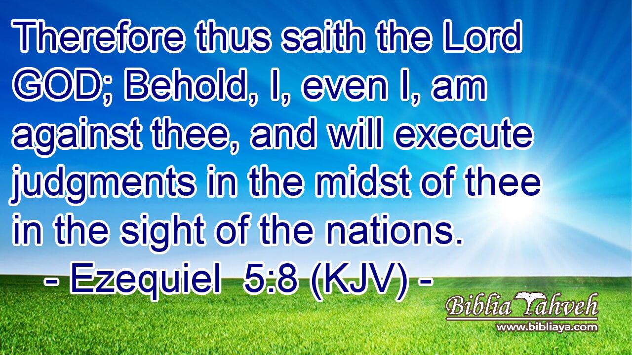 Therefore thus saith the Lord GOD; Behold, I, even I, am against thee, and will execute judgments in the midst of thee in the sight of the nations.