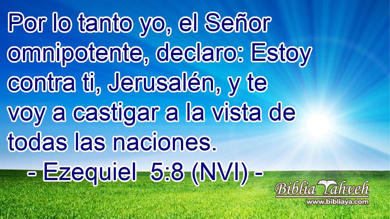  Por lo tanto yo, el Señor omnipotente, declaro: Estoy contra ti, Jerusalén, y te voy a castigar a la vista de todas las naciones. 