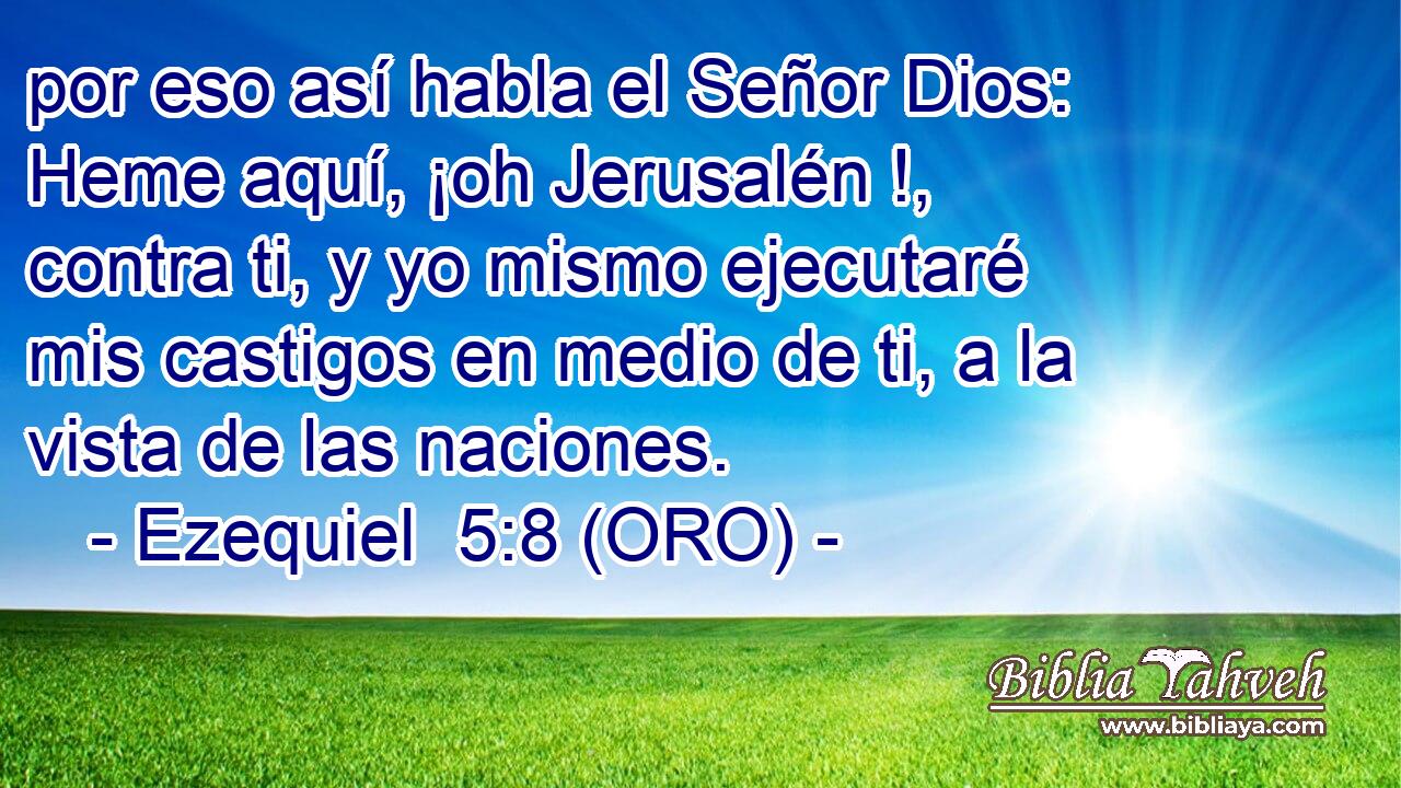  por eso así habla el Señor Dios: Heme aquí, ¡oh Jerusalén !, contra ti, y yo mismo ejecutaré mis castigos en medio de ti, a la vista de las naciones. 